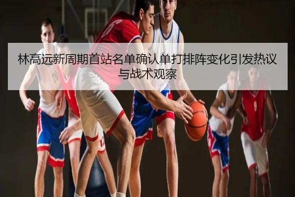 林高远新周期首站名单确认单打排阵变化引发热议与战术观察