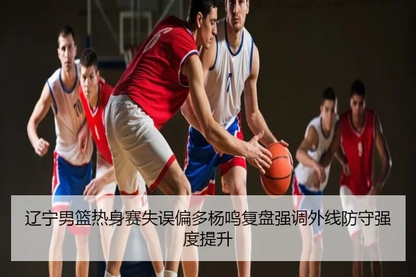 辽宁男篮热身赛失误偏多杨鸣复盘强调外线防守强度提升