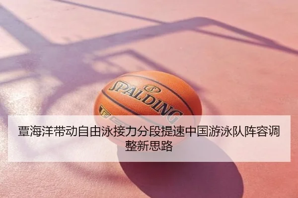 覃海洋带动自由泳接力分段提速中国游泳队阵容调整新思路