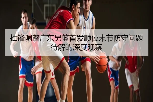 杜锋调整广东男篮首发顺位末节防守问题待解的深度观察
