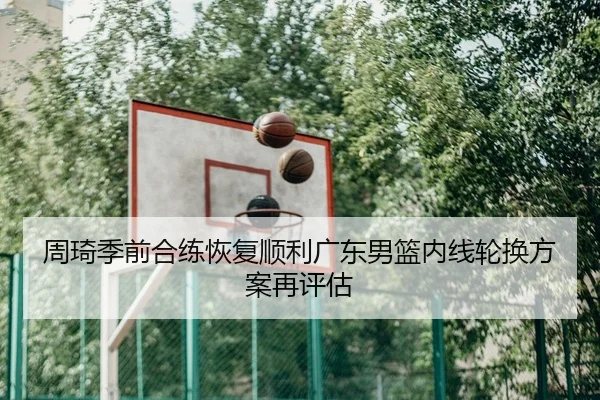 周琦季前合练恢复顺利广东男篮内线轮换方案再评估
