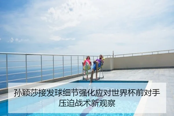 孙颖莎接发球细节强化应对世界杯前对手压迫战术新观察