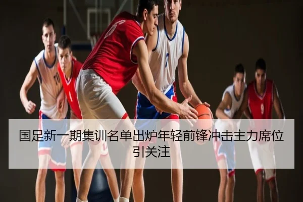 国足新一期集训名单出炉年轻前锋冲击主力席位引关注