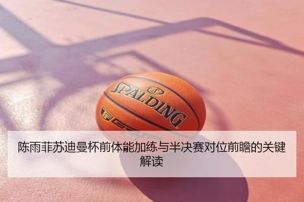 陈雨菲苏迪曼杯前体能加练与半决赛对位前瞻的关键解读